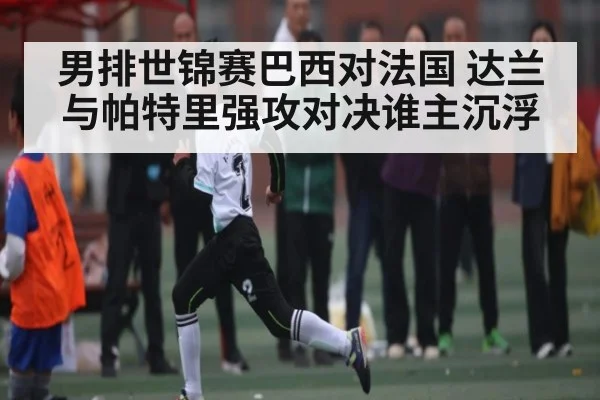 男排世锦赛巴西对法国 达兰与帕特里强攻对决谁主沉浮
